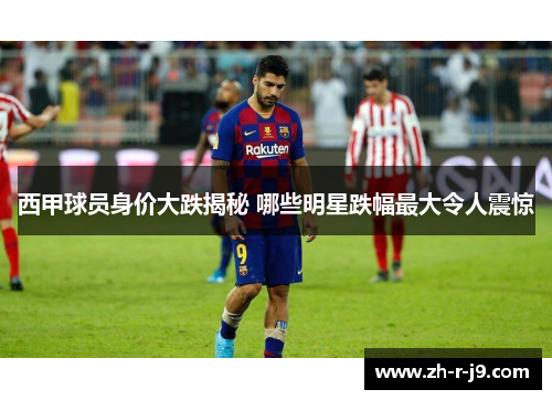 西甲球员身价大跌揭秘 哪些明星跌幅最大令人震惊 西甲球员身价大跌揭秘 哪些明星跌幅最大令人震惊