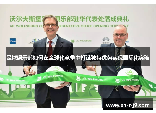 足球俱乐部如何在全球化竞争中打造独特优势实现国际化突破 足球俱乐部如何在全球化竞争中打造独特优势实现国际化突破