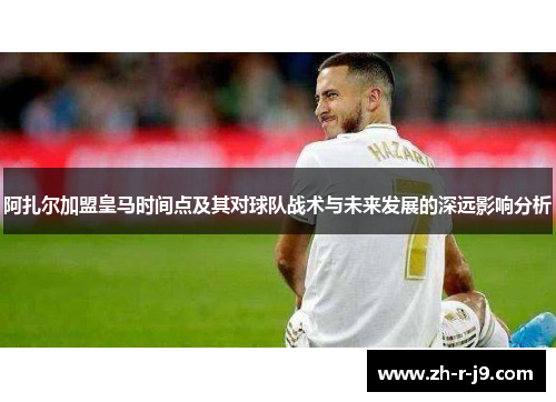 阿扎尔加盟皇马时间点及其对球队战术与未来发展的深远影响分析