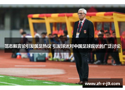 范志毅言论引发国足热议 引发球迷对中国足球现状的广泛讨论 范志毅言论引发国足热议 引发球迷对中国足球现状的广泛讨论
