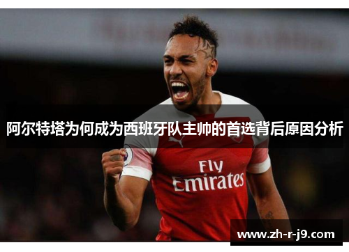 阿尔特塔为何成为西班牙队主帅的首选背后原因分析