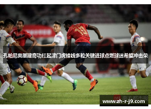 孔帕尼奥屡建奇功扛起津门虎锋线多粒关键进球点燃球迷希望冲击荣