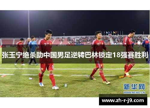 张玉宁绝杀助中国男足逆转巴林锁定18强赛胜利