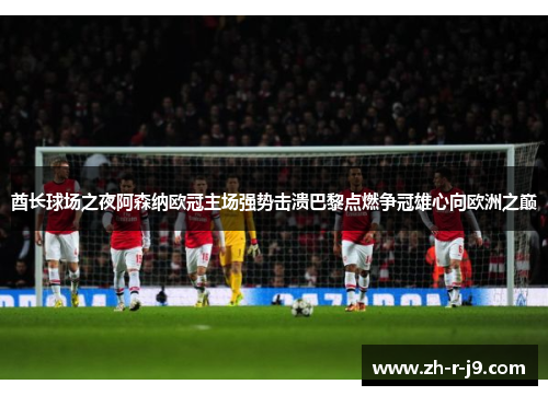 酋长球场之夜阿森纳欧冠主场强势击溃巴黎点燃争冠雄心向欧洲之巅