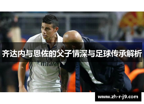 齐达内与恩佐的父子情深与足球传承解析