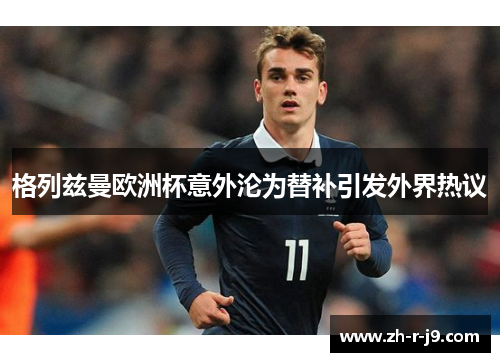 格列兹曼欧洲杯意外沦为替补引发外界热议 格列兹曼欧洲杯意外沦为替补引发外界热议