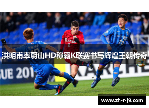 洪明甫率蔚山HD称霸K联赛书写辉煌王朝传奇