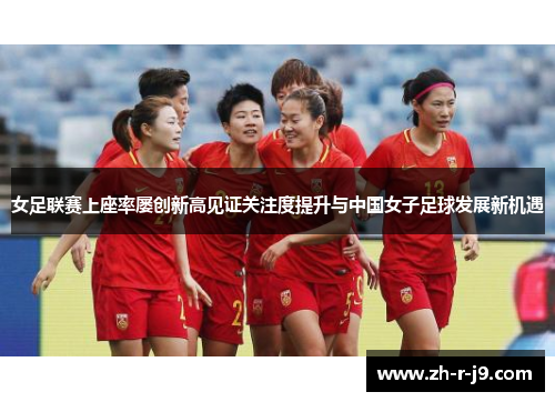 女足联赛上座率屡创新高见证关注度提升与中国女子足球发展新机遇 女足联赛上座率屡创新高见证关注度提升与中国女子足球发展新机遇